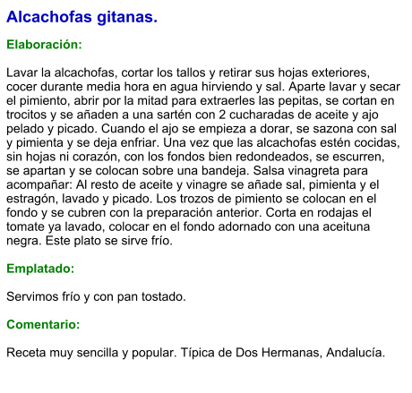 Alcachofas gitanas.  Elaboración:  Lavar la alcachofas, cortar los tallos y retirar sus hojas exteriores, cocer durante media hora en agua hirviendo y sal. Aparte lavar y secar el pimiento, abrir por la mitad para extraerles las pepitas, se cortan en trocitos y se añaden a una sartén con 2 cucharadas de aceite y ajo pelado y picado. Cuando el ajo se empieza a dorar, se sazona con sal y pimienta y se deja enfriar. Una vez que las alcachofas estén cocidas, sin hojas ni corazón, con los fondos bien redondeados, se escurren, se apartan y se colocan sobre una bandeja. Salsa vinagreta para acompañar: Al resto de aceite y vinagre se añade sal, pimienta y el estragón, lavado y picado. Los trozos de pimiento se colocan en el fondo y se cubren con la preparación anterior. Corta en rodajas el tomate ya lavado, colocar en el fondo adornado con una aceituna negra. Este plato se sirve frío.   Emplatado:  Servimos frío y con pan tostado.  Comentario:  Receta muy sencilla y popular. Típica de Dos Hermanas, Andalucía.