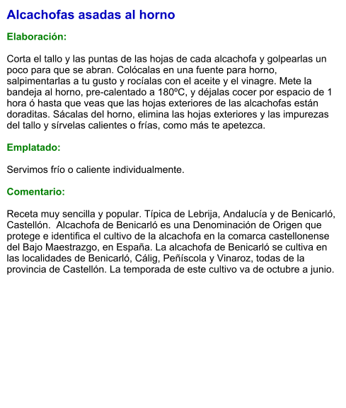 Alcachofas asadas al horno  Elaboración:  Corta el tallo y las puntas de las hojas de cada alcachofa y golpearlas un poco para que se abran. Colócalas en una fuente para horno, salpimentarlas a tu gusto y rocíalas con el aceite y el vinagre. Mete la bandeja al horno, pre-calentado a 180ºC, y déjalas cocer por espacio de 1 hora ó hasta que veas que las hojas exteriores de las alcachofas están doraditas. Sácalas del horno, elimina las hojas exteriores y las impurezas del tallo y sírvelas calientes o frías, como más te apetezca.  Emplatado:  Servimos frío o caliente individualmente.  Comentario:  Receta muy sencilla y popular. Típica de Lebrija, Andalucía y de Benicarló, Castellón.  Alcachofa de Benicarló es una Denominación de Origen que protege e identifica el cultivo de la alcachofa en la comarca castellonense del Bajo Maestrazgo, en España. La alcachofa de Benicarló se cultiva en las localidades de Benicarló, Cálig, Peñíscola y Vinaroz, todas de la provincia de Castellón. La temporada de este cultivo va de octubre a junio.