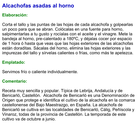 Alcachofas asadas al horno  Elaboración:  Corta el tallo y las puntas de las hojas de cada alcachofa y golpearlas un poco para que se abran. Colócalas en una fuente para horno, salpimentarlas a tu gusto y rocíalas con el aceite y el vinagre. Mete la bandeja al horno, pre-calentado a 180ºC, y déjalas cocer por espacio de 1 hora ó hasta que veas que las hojas exteriores de las alcachofas están doraditas. Sácalas del horno, elimina las hojas exteriores y las impurezas del tallo y sírvelas calientes o frías, como más te apetezca.  Emplatado:  Servimos frío o caliente individualmente.  Comentario:  Receta muy sencilla y popular. Típica de Lebrija, Andalucía y de Benicarló, Castellón.  Alcachofa de Benicarló es una Denominación de Origen que protege e identifica el cultivo de la alcachofa en la comarca castellonense del Bajo Maestrazgo, en España. La alcachofa de Benicarló se cultiva en las localidades de Benicarló, Cálig, Peñíscola y Vinaroz, todas de la provincia de Castellón. La temporada de este cultivo va de octubre a junio.