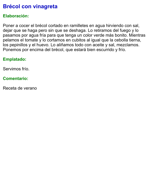 Brécol con vinagreta  Elaboración:  Poner a cocer el brécol cortado en ramilletes en agua hirviendo con sal, dejar que se haga pero sin que se deshaga. Lo retiramos del fuego y lo pasamos por agua fría para que tenga un color verde más bonito. Mientras pelamos el tomate y lo cortamos en cubitos al igual que la cebolla tierna, los pepinillos y el huevo. Lo aliñamos todo con aceite y sal, mezclamos. Ponemos por encima del brécol, que estará bien escurrido y frío.  Emplatado:  Servimos frío.  Comentario:  Receta de verano