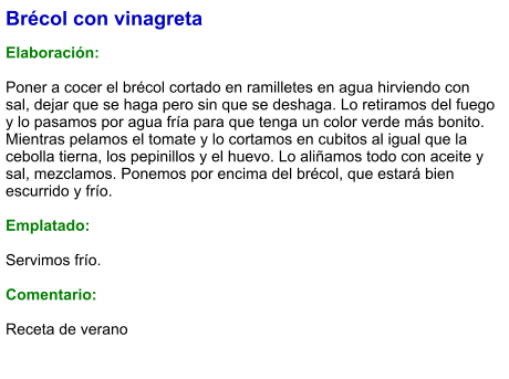 Brécol con vinagreta  Elaboración:  Poner a cocer el brécol cortado en ramilletes en agua hirviendo con sal, dejar que se haga pero sin que se deshaga. Lo retiramos del fuego y lo pasamos por agua fría para que tenga un color verde más bonito. Mientras pelamos el tomate y lo cortamos en cubitos al igual que la cebolla tierna, los pepinillos y el huevo. Lo aliñamos todo con aceite y sal, mezclamos. Ponemos por encima del brécol, que estará bien escurrido y frío.  Emplatado:  Servimos frío.  Comentario:  Receta de verano