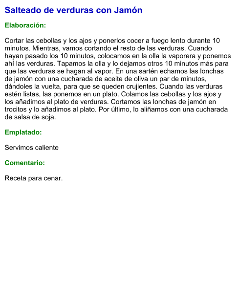 Salteado de verduras con Jamón  Elaboración:  Cortar las cebollas y los ajos y ponerlos cocer a fuego lento durante 10 minutos. Mientras, vamos cortando el resto de las verduras. Cuando hayan pasado los 10 minutos, colocamos en la olla la vaporera y ponemos ahí las verduras. Tapamos la olla y lo dejamos otros 10 minutos más para que las verduras se hagan al vapor. En una sartén echamos las lonchas de jamón con una cucharada de aceite de oliva un par de minutos, dándoles la vuelta, para que se queden crujientes. Cuando las verduras estén listas, las ponemos en un plato. Colamos las cebollas y los ajos y los añadimos al plato de verduras. Cortamos las lonchas de jamón en trocitos y lo añadimos al plato. Por último, lo aliñamos con una cucharada de salsa de soja.  Emplatado:  Servimos caliente  Comentario:  Receta para cenar.