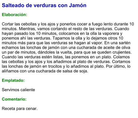 Salteado de verduras con Jamón  Elaboración:  Cortar las cebollas y los ajos y ponerlos cocer a fuego lento durante 10 minutos. Mientras, vamos cortando el resto de las verduras. Cuando hayan pasado los 10 minutos, colocamos en la olla la vaporera y ponemos ahí las verduras. Tapamos la olla y lo dejamos otros 10 minutos más para que las verduras se hagan al vapor. En una sartén echamos las lonchas de jamón con una cucharada de aceite de oliva un par de minutos, dándoles la vuelta, para que se queden crujientes. Cuando las verduras estén listas, las ponemos en un plato. Colamos las cebollas y los ajos y los añadimos al plato de verduras. Cortamos las lonchas de jamón en trocitos y lo añadimos al plato. Por último, lo aliñamos con una cucharada de salsa de soja.  Emplatado:  Servimos caliente  Comentario:  Receta para cenar.