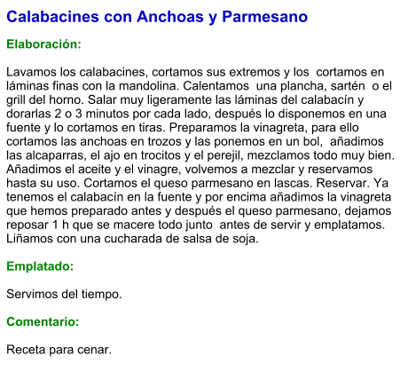 Calabacines con Anchoas y Parmesano  Elaboración:  Lavamos los calabacines, cortamos sus extremos y los  cortamos en  láminas finas con la mandolina. Calentamos  una plancha, sartén  o el grill del horno. Salar muy ligeramente las láminas del calabacín y dorarlas 2 o 3 minutos por cada lado, después lo disponemos en una  fuente y lo cortamos en tiras. Preparamos la vinagreta, para ello cortamos las anchoas en trozos y las ponemos en un bol,  añadimos las alcaparras, el ajo en trocitos y el perejil, mezclamos todo muy bien. Añadimos el aceite y el vinagre, volvemos a mezclar y reservamos hasta su uso. Cortamos el queso parmesano en lascas. Reservar. Ya tenemos el calabacín en la fuente y por encima añadimos la vinagreta que hemos preparado antes y después el queso parmesano, dejamos reposar 1 h que se macere todo junto  antes de servir y emplatamos. Liñamos con una cucharada de salsa de soja.  Emplatado:  Servimos del tiempo.  Comentario:  Receta para cenar.