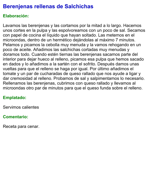 Berenjenas rellenas de Salchichas  Elaboración:  Lavamos las berenjenas y las cortamos por la mitad a lo largo. Hacemos unos cortes en la pulpa y las espolvoreamos con un poco de sal. Secamos con papel de cocina el líquido que hayan soltado. Las metemos en el microondas, dentro de un hermético dejándolas al máximo 7 minutos. Pelamos y picamos la cebolla muy menuda y la vamos rehogando en un poco de aceite. Añadimos las salchichas cortadas muy menudas y doramos todo. Cuando estén tiernas las berenjenas sacamos parte del interior para dejar hueco al relleno, picamos esa pulpa que hemos sacado en dados y lo añadimos a la sartén con el sofrito. Después damos unas vueltas para que el relleno se haga por igual. Por último añadimos el tomate y un par de cucharadas de queso rallado que nos ayude a ligar y dar cremosidad al relleno. Probamos de sal y salpimentamos lo necesario. Rellenamos las berenjenas, cubrimos con queso rallado y llevamos al microondas otro par de minutos para que el queso funda sobre el relleno.   Emplatado:  Servimos calientes  Comentario:  Receta para cenar.