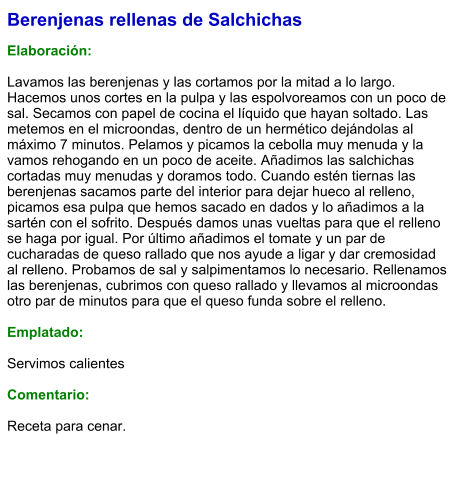 Berenjenas rellenas de Salchichas  Elaboración:  Lavamos las berenjenas y las cortamos por la mitad a lo largo. Hacemos unos cortes en la pulpa y las espolvoreamos con un poco de sal. Secamos con papel de cocina el líquido que hayan soltado. Las metemos en el microondas, dentro de un hermético dejándolas al máximo 7 minutos. Pelamos y picamos la cebolla muy menuda y la vamos rehogando en un poco de aceite. Añadimos las salchichas cortadas muy menudas y doramos todo. Cuando estén tiernas las berenjenas sacamos parte del interior para dejar hueco al relleno, picamos esa pulpa que hemos sacado en dados y lo añadimos a la sartén con el sofrito. Después damos unas vueltas para que el relleno se haga por igual. Por último añadimos el tomate y un par de cucharadas de queso rallado que nos ayude a ligar y dar cremosidad al relleno. Probamos de sal y salpimentamos lo necesario. Rellenamos las berenjenas, cubrimos con queso rallado y llevamos al microondas otro par de minutos para que el queso funda sobre el relleno.   Emplatado:  Servimos calientes  Comentario:  Receta para cenar.