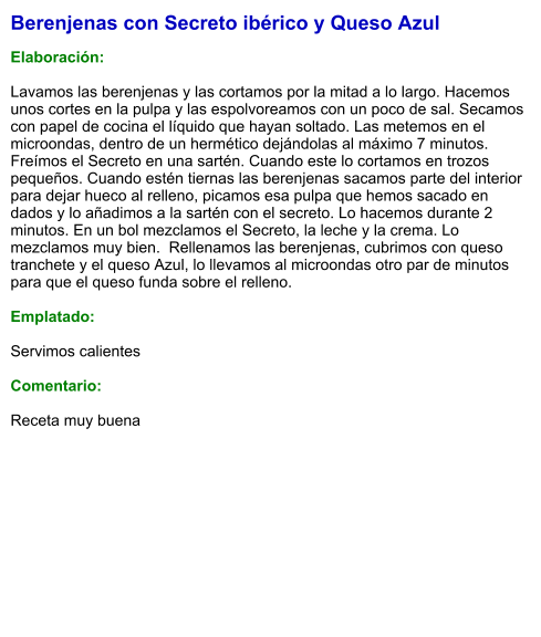 Berenjenas con Secreto ibérico y Queso Azul  Elaboración:  Lavamos las berenjenas y las cortamos por la mitad a lo largo. Hacemos unos cortes en la pulpa y las espolvoreamos con un poco de sal. Secamos con papel de cocina el líquido que hayan soltado. Las metemos en el microondas, dentro de un hermético dejándolas al máximo 7 minutos. Freímos el Secreto en una sartén. Cuando este lo cortamos en trozos pequeños. Cuando estén tiernas las berenjenas sacamos parte del interior para dejar hueco al relleno, picamos esa pulpa que hemos sacado en dados y lo añadimos a la sartén con el secreto. Lo hacemos durante 2 minutos. En un bol mezclamos el Secreto, la leche y la crema. Lo mezclamos muy bien.  Rellenamos las berenjenas, cubrimos con queso tranchete y el queso Azul, lo llevamos al microondas otro par de minutos para que el queso funda sobre el relleno.   Emplatado:  Servimos calientes  Comentario:  Receta muy buena