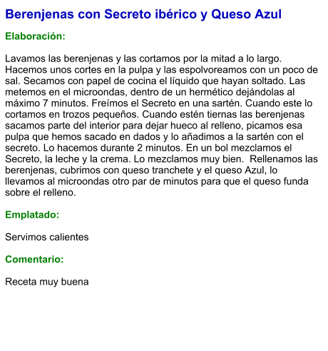 Berenjenas con Secreto ibérico y Queso Azul  Elaboración:  Lavamos las berenjenas y las cortamos por la mitad a lo largo. Hacemos unos cortes en la pulpa y las espolvoreamos con un poco de sal. Secamos con papel de cocina el líquido que hayan soltado. Las metemos en el microondas, dentro de un hermético dejándolas al máximo 7 minutos. Freímos el Secreto en una sartén. Cuando este lo cortamos en trozos pequeños. Cuando estén tiernas las berenjenas sacamos parte del interior para dejar hueco al relleno, picamos esa pulpa que hemos sacado en dados y lo añadimos a la sartén con el secreto. Lo hacemos durante 2 minutos. En un bol mezclamos el Secreto, la leche y la crema. Lo mezclamos muy bien.  Rellenamos las berenjenas, cubrimos con queso tranchete y el queso Azul, lo llevamos al microondas otro par de minutos para que el queso funda sobre el relleno.   Emplatado:  Servimos calientes  Comentario:  Receta muy buena