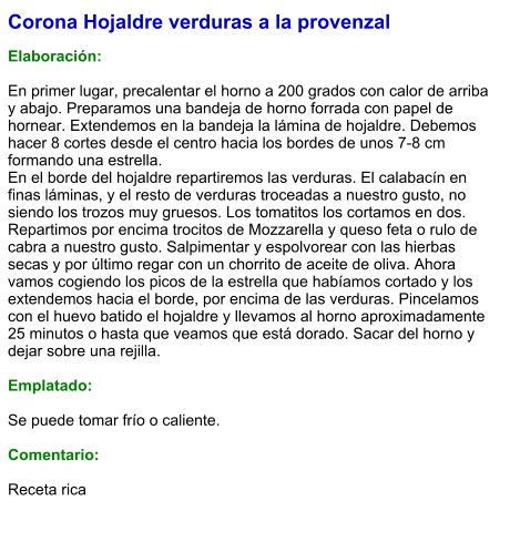 Corona Hojaldre verduras a la provenzal  Elaboración:  En primer lugar, precalentar el horno a 200 grados con calor de arriba y abajo. Preparamos una bandeja de horno forrada con papel de hornear. Extendemos en la bandeja la lámina de hojaldre. Debemos hacer 8 cortes desde el centro hacia los bordes de unos 7-8 cm formando una estrella. En el borde del hojaldre repartiremos las verduras. El calabacín en finas láminas, y el resto de verduras troceadas a nuestro gusto, no siendo los trozos muy gruesos. Los tomatitos los cortamos en dos. Repartimos por encima trocitos de Mozzarella y queso feta o rulo de cabra a nuestro gusto. Salpimentar y espolvorear con las hierbas secas y por último regar con un chorrito de aceite de oliva. Ahora vamos cogiendo los picos de la estrella que habíamos cortado y los extendemos hacia el borde, por encima de las verduras. Pincelamos con el huevo batido el hojaldre y llevamos al horno aproximadamente 25 minutos o hasta que veamos que está dorado. Sacar del horno y dejar sobre una rejilla.  Emplatado:  Se puede tomar frío o caliente.  Comentario:  Receta rica
