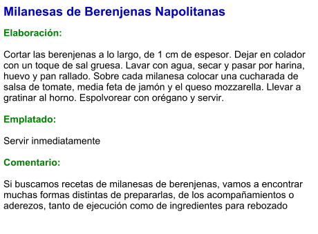 Milanesas de Berenjenas Napolitanas  Elaboración:  Cortar las berenjenas a lo largo, de 1 cm de espesor. Dejar en colador con un toque de sal gruesa. Lavar con agua, secar y pasar por harina, huevo y pan rallado. Sobre cada milanesa colocar una cucharada de salsa de tomate, media feta de jamón y el queso mozzarella. Llevar a gratinar al horno. Espolvorear con orégano y servir.  Emplatado:  Servir inmediatamente  Comentario:  Si buscamos recetas de milanesas de berenjenas, vamos a encontrar muchas formas distintas de prepararlas, de los acompañamientos o aderezos, tanto de ejecución como de ingredientes para rebozado