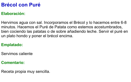 Brécol con Puré  Elaboración:  Hervimos agua con sal. Incorporamos el Brécol y lo hacemos entre 6-8 minutos. Hacemos el Puré de Patata como estemos acostumbrados, bien cociendo las patatas o de sobre añadiendo leche. Servir el puré en un plato hondo y poner el brécol encima.  Emplatado:  Servimos caliente  Comentario:  Receta propia muy sencilla.