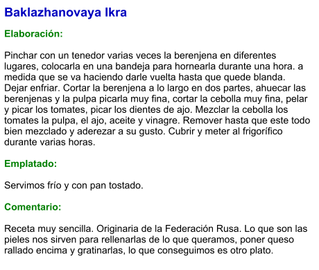 Baklazhanovaya Ikra  Elaboración:  Pinchar con un tenedor varias veces la berenjena en diferentes lugares, colocarla en una bandeja para hornearla durante una hora. a medida que se va haciendo darle vuelta hasta que quede blanda. Dejar enfriar. Cortar la berenjena a lo largo en dos partes, ahuecar las berenjenas y la pulpa picarla muy fina, cortar la cebolla muy fina, pelar y picar los tomates, picar los dientes de ajo. Mezclar la cebolla los tomates la pulpa, el ajo, aceite y vinagre. Remover hasta que este todo bien mezclado y aderezar a su gusto. Cubrir y meter al frigorífico durante varias horas.   Emplatado:  Servimos frío y con pan tostado.  Comentario:  Receta muy sencilla. Originaria de la Federación Rusa. Lo que son las pieles nos sirven para rellenarlas de lo que queramos, poner queso rallado encima y gratinarlas, lo que conseguimos es otro plato.