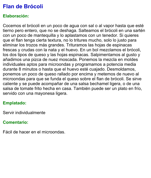 Flan de Brócoli   Elaboración:  Cocemos el brócoli en un poco de agua con sal o al vapor hasta que esté tierno pero entero, que no se deshaga. Salteamos el brócoli en una sartén con un poco de mantequilla y lo aplastamos con un tenedor. Si quieres que el flan tenga cierta textura, no lo tritures mucho, solo lo justo para eliminar los trozos más grandes. Trituramos las hojas de espinacas frescas y crudas con la nata y el huevo. En un bol mezclamos el brócoli, los dos tipos de queso y las hojas espinacas. Salpimentamos al gusto y añadimos una pizca de nuez moscada. Ponemos la mezcla en moldes individuales aptos para microondas y programamos a potencia media durante 8 minutos o hasta que el huevo esté cuajado. Desmoldamos, ponemos un poco de queso rallado por encima y metemos de nuevo al microondas para que se funda el queso sobre el flan de brócoli. Se sirve caliente y se puede acompañar de una salsa bechamel ligera, o de una salsa de tomate frito hecha en casa. También puede ser un plato en frío, servido con una mayonesa ligera.  Emplatado:  Servir individualmente  Comentario:  Fácil de hacer en el microondas.