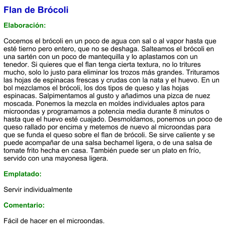 Flan de Brócoli   Elaboración:  Cocemos el brócoli en un poco de agua con sal o al vapor hasta que esté tierno pero entero, que no se deshaga. Salteamos el brócoli en una sartén con un poco de mantequilla y lo aplastamos con un tenedor. Si quieres que el flan tenga cierta textura, no lo tritures mucho, solo lo justo para eliminar los trozos más grandes. Trituramos las hojas de espinacas frescas y crudas con la nata y el huevo. En un bol mezclamos el brócoli, los dos tipos de queso y las hojas espinacas. Salpimentamos al gusto y añadimos una pizca de nuez moscada. Ponemos la mezcla en moldes individuales aptos para microondas y programamos a potencia media durante 8 minutos o hasta que el huevo esté cuajado. Desmoldamos, ponemos un poco de queso rallado por encima y metemos de nuevo al microondas para que se funda el queso sobre el flan de brócoli. Se sirve caliente y se puede acompañar de una salsa bechamel ligera, o de una salsa de tomate frito hecha en casa. También puede ser un plato en frío, servido con una mayonesa ligera.  Emplatado:  Servir individualmente  Comentario:  Fácil de hacer en el microondas.