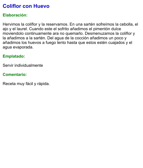 Coliflor con Huevo  Elaboración:  Hervimos la coliflor y la reservamos. En una sartén sofreímos la cebolla, el ajo y el laurel. Cuando este el sofrito añadimos el pimentón dulce moviendolo continuamente ara no quemarlo. Desmenuzamos la coliflor y la añadimos a la sartén. Del agua de la cocción añadimos un poco y añadimos los huevos a fuego lento hasta que estos estén cuajados y el agua evaporada.  Emplatado:  Servir individualmente  Comentario:  Receta muy fácil y rápida.