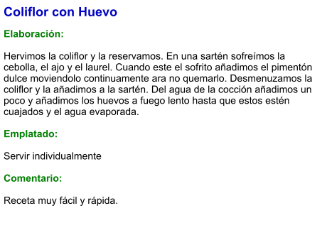 Coliflor con Huevo  Elaboración:  Hervimos la coliflor y la reservamos. En una sartén sofreímos la cebolla, el ajo y el laurel. Cuando este el sofrito añadimos el pimentón dulce moviendolo continuamente ara no quemarlo. Desmenuzamos la coliflor y la añadimos a la sartén. Del agua de la cocción añadimos un poco y añadimos los huevos a fuego lento hasta que estos estén cuajados y el agua evaporada.  Emplatado:  Servir individualmente  Comentario:  Receta muy fácil y rápida.