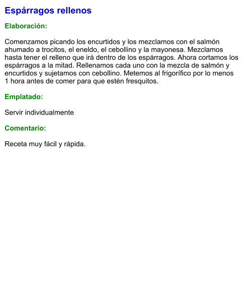 Espárragos rellenos  Elaboración:  Comenzamos picando los encurtidos y los mezclamos con el salmón ahumado a trocitos, el eneldo, el cebollino y la mayonesa. Mezclamos hasta tener el relleno que irá dentro de los espárragos. Ahora cortamos los espárragos a la mitad. Rellenamos cada uno con la mezcla de salmón y encurtidos y sujetamos con cebollino. Metemos al frigorífico por lo menos 1 hora antes de comer para que estén fresquitos.  Emplatado:  Servir individualmente  Comentario:  Receta muy fácil y rápida.