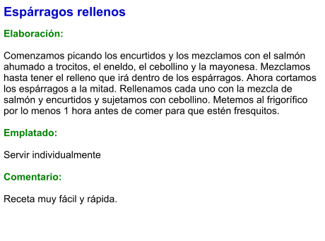Espárragos rellenos  Elaboración:  Comenzamos picando los encurtidos y los mezclamos con el salmón ahumado a trocitos, el eneldo, el cebollino y la mayonesa. Mezclamos hasta tener el relleno que irá dentro de los espárragos. Ahora cortamos los espárragos a la mitad. Rellenamos cada uno con la mezcla de salmón y encurtidos y sujetamos con cebollino. Metemos al frigorífico por lo menos 1 hora antes de comer para que estén fresquitos.  Emplatado:  Servir individualmente  Comentario:  Receta muy fácil y rápida.