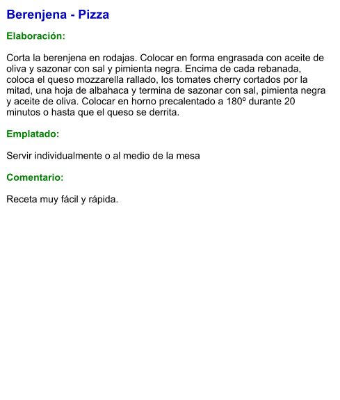 Berenjena - Pizza  Elaboración:  Corta la berenjena en rodajas. Colocar en forma engrasada con aceite de oliva y sazonar con sal y pimienta negra. Encima de cada rebanada, coloca el queso mozzarella rallado, los tomates cherry cortados por la mitad, una hoja de albahaca y termina de sazonar con sal, pimienta negra y aceite de oliva. Colocar en horno precalentado a 180º durante 20 minutos o hasta que el queso se derrita.  Emplatado:  Servir individualmente o al medio de la mesa  Comentario:  Receta muy fácil y rápida.