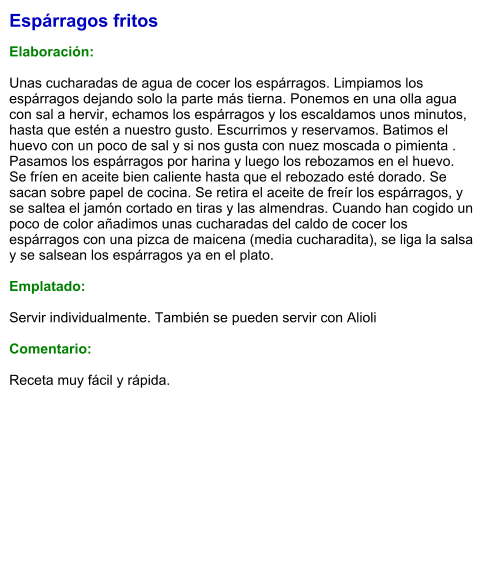 Espárragos fritos  Elaboración:  Unas cucharadas de agua de cocer los espárragos. Limpiamos los espárragos dejando solo la parte más tierna. Ponemos en una olla agua con sal a hervir, echamos los espárragos y los escaldamos unos minutos, hasta que estén a nuestro gusto. Escurrimos y reservamos. Batimos el huevo con un poco de sal y si nos gusta con nuez moscada o pimienta . Pasamos los espárragos por harina y luego los rebozamos en el huevo. Se fríen en aceite bien caliente hasta que el rebozado esté dorado. Se sacan sobre papel de cocina. Se retira el aceite de freír los espárragos, y se saltea el jamón cortado en tiras y las almendras. Cuando han cogido un poco de color añadimos unas cucharadas del caldo de cocer los espárragos con una pizca de maicena (media cucharadita), se liga la salsa y se salsean los espárragos ya en el plato.  Emplatado:  Servir individualmente. También se pueden servir con Alioli  Comentario:  Receta muy fácil y rápida.