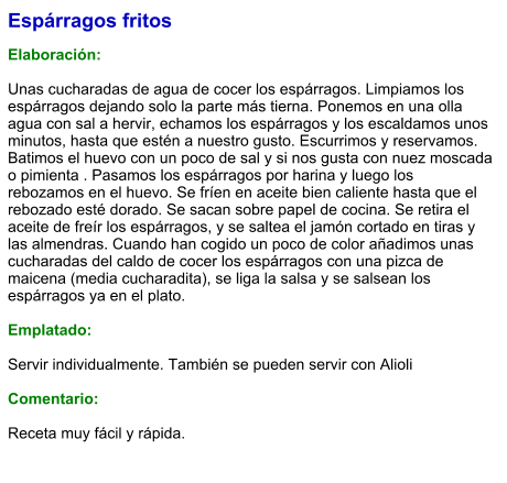 Espárragos fritos  Elaboración:  Unas cucharadas de agua de cocer los espárragos. Limpiamos los espárragos dejando solo la parte más tierna. Ponemos en una olla agua con sal a hervir, echamos los espárragos y los escaldamos unos minutos, hasta que estén a nuestro gusto. Escurrimos y reservamos. Batimos el huevo con un poco de sal y si nos gusta con nuez moscada o pimienta . Pasamos los espárragos por harina y luego los rebozamos en el huevo. Se fríen en aceite bien caliente hasta que el rebozado esté dorado. Se sacan sobre papel de cocina. Se retira el aceite de freír los espárragos, y se saltea el jamón cortado en tiras y las almendras. Cuando han cogido un poco de color añadimos unas cucharadas del caldo de cocer los espárragos con una pizca de maicena (media cucharadita), se liga la salsa y se salsean los espárragos ya en el plato.  Emplatado:  Servir individualmente. También se pueden servir con Alioli  Comentario:  Receta muy fácil y rápida.