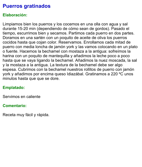 Puerros gratinados  Elaboración:  Limpiamos bien los puerros y los cocemos en una olla con agua y sal durante 15-20 min (dependiendo de cómo sean de gordos). Pasado el tiempo, escurrimos bien y secamos. Partimos cada puerro en dos partes. Doramos en una sartén con un poquito de aceite de oliva los puerros cocidos hasta que cojan color. Reservamos. Enrollamos cada mitad de puerro con media loncha de jamón york y las vamos colocando en un plato o fuente. Hacemos la bechamel con mostaza a la antigua: sofreímos la harina con un poquito de mantequilla y añadimos la leche poco a poco hasta que se vaya ligando la bechamel. Añadimos la nuez moscada, la sal y la mostaza a la antigua. La textura de la bechamel debe ser algo espesa. Cubrimos con la bechamel nuestros rollitos de puerro con jamón york y añadimos por encima queso Idiazábal. Gratinamos a 220 ºC unos minutos hasta que que se dore.   Emplatado:  Servimos en caliente  Comentario:  Receta muy fácil y rápida.