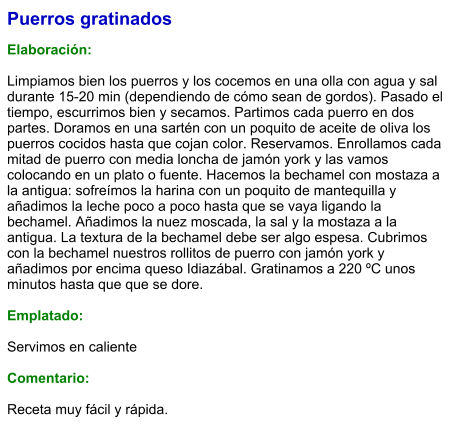 Puerros gratinados  Elaboración:  Limpiamos bien los puerros y los cocemos en una olla con agua y sal durante 15-20 min (dependiendo de cómo sean de gordos). Pasado el tiempo, escurrimos bien y secamos. Partimos cada puerro en dos partes. Doramos en una sartén con un poquito de aceite de oliva los puerros cocidos hasta que cojan color. Reservamos. Enrollamos cada mitad de puerro con media loncha de jamón york y las vamos colocando en un plato o fuente. Hacemos la bechamel con mostaza a la antigua: sofreímos la harina con un poquito de mantequilla y añadimos la leche poco a poco hasta que se vaya ligando la bechamel. Añadimos la nuez moscada, la sal y la mostaza a la antigua. La textura de la bechamel debe ser algo espesa. Cubrimos con la bechamel nuestros rollitos de puerro con jamón york y añadimos por encima queso Idiazábal. Gratinamos a 220 ºC unos minutos hasta que que se dore.   Emplatado:  Servimos en caliente  Comentario:  Receta muy fácil y rápida.