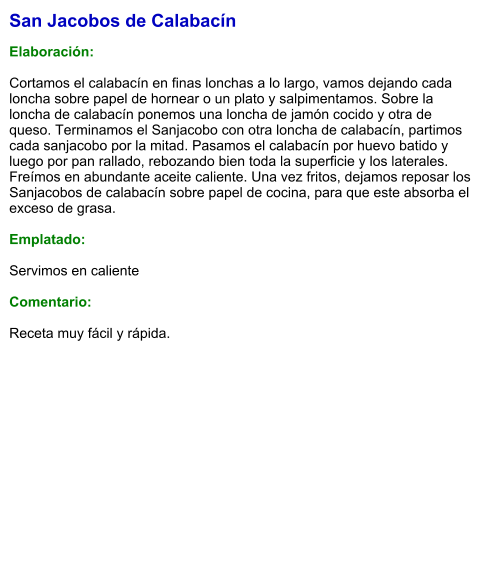 San Jacobos de Calabacín  Elaboración:  Cortamos el calabacín en finas lonchas a lo largo, vamos dejando cada loncha sobre papel de hornear o un plato y salpimentamos. Sobre la loncha de calabacín ponemos una loncha de jamón cocido y otra de queso. Terminamos el Sanjacobo con otra loncha de calabacín, partimos cada sanjacobo por la mitad. Pasamos el calabacín por huevo batido y luego por pan rallado, rebozando bien toda la superficie y los laterales. Freímos en abundante aceite caliente. Una vez fritos, dejamos reposar los Sanjacobos de calabacín sobre papel de cocina, para que este absorba el exceso de grasa.  Emplatado:  Servimos en caliente  Comentario:  Receta muy fácil y rápida.