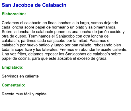 San Jacobos de Calabacín  Elaboración:  Cortamos el calabacín en finas lonchas a lo largo, vamos dejando cada loncha sobre papel de hornear o un plato y salpimentamos. Sobre la loncha de calabacín ponemos una loncha de jamón cocido y otra de queso. Terminamos el Sanjacobo con otra loncha de calabacín, partimos cada sanjacobo por la mitad. Pasamos el calabacín por huevo batido y luego por pan rallado, rebozando bien toda la superficie y los laterales. Freímos en abundante aceite caliente. Una vez fritos, dejamos reposar los Sanjacobos de calabacín sobre papel de cocina, para que este absorba el exceso de grasa.  Emplatado:  Servimos en caliente  Comentario:  Receta muy fácil y rápida.