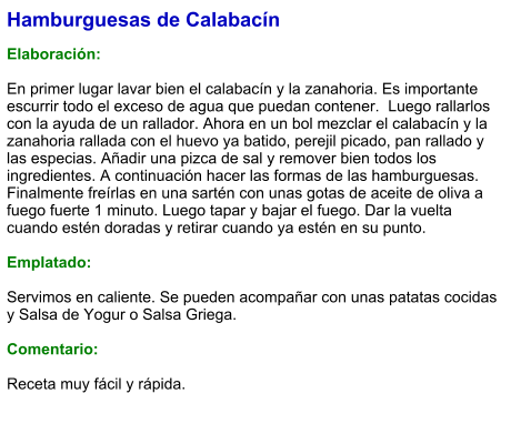 Hamburguesas de Calabacín  Elaboración:  En primer lugar lavar bien el calabacín y la zanahoria. Es importante escurrir todo el exceso de agua que puedan contener.  Luego rallarlos con la ayuda de un rallador. Ahora en un bol mezclar el calabacín y la zanahoria rallada con el huevo ya batido, perejil picado, pan rallado y las especias. Añadir una pizca de sal y remover bien todos los ingredientes. A continuación hacer las formas de las hamburguesas. Finalmente freírlas en una sartén con unas gotas de aceite de oliva a fuego fuerte 1 minuto. Luego tapar y bajar el fuego. Dar la vuelta cuando estén doradas y retirar cuando ya estén en su punto.  Emplatado:  Servimos en caliente. Se pueden acompañar con unas patatas cocidas y Salsa de Yogur o Salsa Griega.  Comentario:  Receta muy fácil y rápida.