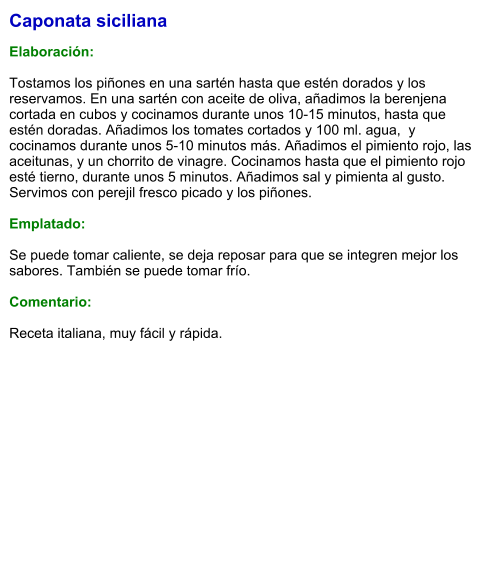 Caponata siciliana  Elaboración:  Tostamos los piñones en una sartén hasta que estén dorados y los reservamos. En una sartén con aceite de oliva, añadimos la berenjena cortada en cubos y cocinamos durante unos 10-15 minutos, hasta que estén doradas. Añadimos los tomates cortados y 100 ml. agua,  y cocinamos durante unos 5-10 minutos más. Añadimos el pimiento rojo, las aceitunas, y un chorrito de vinagre. Cocinamos hasta que el pimiento rojo esté tierno, durante unos 5 minutos. Añadimos sal y pimienta al gusto. Servimos con perejil fresco picado y los piñones.   Emplatado:  Se puede tomar caliente, se deja reposar para que se integren mejor los sabores. También se puede tomar frío.  Comentario:  Receta italiana, muy fácil y rápida.