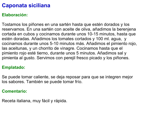 Caponata siciliana  Elaboración:  Tostamos los piñones en una sartén hasta que estén dorados y los reservamos. En una sartén con aceite de oliva, añadimos la berenjena cortada en cubos y cocinamos durante unos 10-15 minutos, hasta que estén doradas. Añadimos los tomates cortados y 100 ml. agua,  y cocinamos durante unos 5-10 minutos más. Añadimos el pimiento rojo, las aceitunas, y un chorrito de vinagre. Cocinamos hasta que el pimiento rojo esté tierno, durante unos 5 minutos. Añadimos sal y pimienta al gusto. Servimos con perejil fresco picado y los piñones.   Emplatado:  Se puede tomar caliente, se deja reposar para que se integren mejor los sabores. También se puede tomar frío.  Comentario:  Receta italiana, muy fácil y rápida.