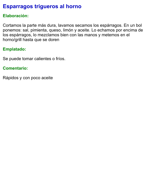 Esparragos trigueros al horno  Elaboración:  Cortamos la parte más dura, lavamos secamos los espárragos. En un bol ponemos: sal, pimienta, queso, limón y aceite. Lo echamos por encima de los espárragos, lo mezclamos bien con las manos y metemos en el horno/grill hasta que se doren  Emplatado:  Se puede tomar calientes o fríos.  Comentario:  Rápidos y con poco aceite