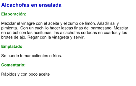 Alcachofas en ensalada  Elaboración:  Mezclar el vinagre con el aceite y el zumo de limón. Añadir sal y pimienta.  Con un cuchillo hacer lascas finas del parmesano. Mezclar en un bol con las aceitunas, las alcachofas cortadas en cuartos y los brotes de ajo. Regar con la vinagreta y servir.  Emplatado:  Se puede tomar calientes o fríos.  Comentario:  Rápidos y con poco aceite