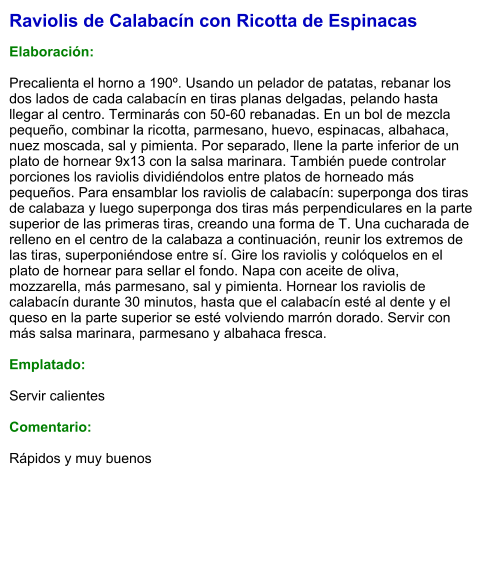 Raviolis de Calabacín con Ricotta de Espinacas  Elaboración:  Precalienta el horno a 190º. Usando un pelador de patatas, rebanar los dos lados de cada calabacín en tiras planas delgadas, pelando hasta llegar al centro. Terminarás con 50-60 rebanadas. En un bol de mezcla pequeño, combinar la ricotta, parmesano, huevo, espinacas, albahaca, nuez moscada, sal y pimienta. Por separado, llene la parte inferior de un plato de hornear 9x13 con la salsa marinara. También puede controlar porciones los raviolis dividiéndolos entre platos de horneado más pequeños. Para ensamblar los raviolis de calabacín: superponga dos tiras de calabaza y luego superponga dos tiras más perpendiculares en la parte superior de las primeras tiras, creando una forma de T. Una cucharada de relleno en el centro de la calabaza a continuación, reunir los extremos de las tiras, superponiéndose entre sí. Gire los raviolis y colóquelos en el plato de hornear para sellar el fondo. Napa con aceite de oliva, mozzarella, más parmesano, sal y pimienta. Hornear los raviolis de calabacín durante 30 minutos, hasta que el calabacín esté al dente y el queso en la parte superior se esté volviendo marrón dorado. Servir con más salsa marinara, parmesano y albahaca fresca.  Emplatado:  Servir calientes  Comentario:  Rápidos y muy buenos