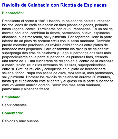 Raviolis de Calabacín con Ricotta de Espinacas  Elaboración:  Precalienta el horno a 190º. Usando un pelador de patatas, rebanar los dos lados de cada calabacín en tiras planas delgadas, pelando hasta llegar al centro. Terminarás con 50-60 rebanadas. En un bol de mezcla pequeño, combinar la ricotta, parmesano, huevo, espinacas, albahaca, nuez moscada, sal y pimienta. Por separado, llene la parte inferior de un plato de hornear 9x13 con la salsa marinara. También puede controlar porciones los raviolis dividiéndolos entre platos de horneado más pequeños. Para ensamblar los raviolis de calabacín: superponga dos tiras de calabaza y luego superponga dos tiras más perpendiculares en la parte superior de las primeras tiras, creando una forma de T. Una cucharada de relleno en el centro de la calabaza a continuación, reunir los extremos de las tiras, superponiéndose entre sí. Gire los raviolis y colóquelos en el plato de hornear para sellar el fondo. Napa con aceite de oliva, mozzarella, más parmesano, sal y pimienta. Hornear los raviolis de calabacín durante 30 minutos, hasta que el calabacín esté al dente y el queso en la parte superior se esté volviendo marrón dorado. Servir con más salsa marinara, parmesano y albahaca fresca.  Emplatado:  Servir calientes  Comentario:  Rápidos y muy buenos