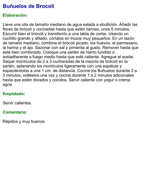 Buñuelos de Brocoli  Elaboración:  Lleve una olla de tamaño mediano de agua salada a ebullición. Añadir las flores de brócoli y cocinarlas hasta que estén tiernas, unos 5 minutos. Escurrir bien el brócoli y transferirlo a una tabla de cortar. Usando un cuchillo grande y afilado, córtalos en trozos muy pequeños. En un tazón de tamaño mediano, combine el brócoli picado, los huevos, el parmesano, la harina y el ajo. Sazonar con sal y pimienta al gusto. Remover hasta que esté bien combinado. Coloque una sartén de hierro fundido o antiadherente a fuego medio hasta que esté caliente. Agregue el aceite.  Saque montículos de 2 a 3 cucharadas de la mezcla de brócoli en la sartén, aplanando los montículos ligeramente con una espátula y espaciándolos a una 1 cm. de distancia. Cocine los Buñuelos durante 2 a 3 minutos, voltéelos una vez y cocine durante 1 a 2 minutos adicionales hasta que estén dorados y cocidos. Servir caliente con yogur o crema agria.  Emplatado:  Servir calientes  Comentario:  Rápidos y muy buenos