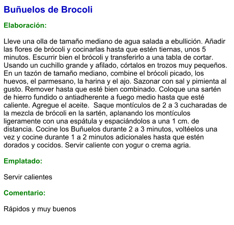 Buñuelos de Brocoli  Elaboración:  Lleve una olla de tamaño mediano de agua salada a ebullición. Añadir las flores de brócoli y cocinarlas hasta que estén tiernas, unos 5 minutos. Escurrir bien el brócoli y transferirlo a una tabla de cortar. Usando un cuchillo grande y afilado, córtalos en trozos muy pequeños. En un tazón de tamaño mediano, combine el brócoli picado, los huevos, el parmesano, la harina y el ajo. Sazonar con sal y pimienta al gusto. Remover hasta que esté bien combinado. Coloque una sartén de hierro fundido o antiadherente a fuego medio hasta que esté caliente. Agregue el aceite.  Saque montículos de 2 a 3 cucharadas de la mezcla de brócoli en la sartén, aplanando los montículos ligeramente con una espátula y espaciándolos a una 1 cm. de distancia. Cocine los Buñuelos durante 2 a 3 minutos, voltéelos una vez y cocine durante 1 a 2 minutos adicionales hasta que estén dorados y cocidos. Servir caliente con yogur o crema agria.  Emplatado:  Servir calientes  Comentario:  Rápidos y muy buenos
