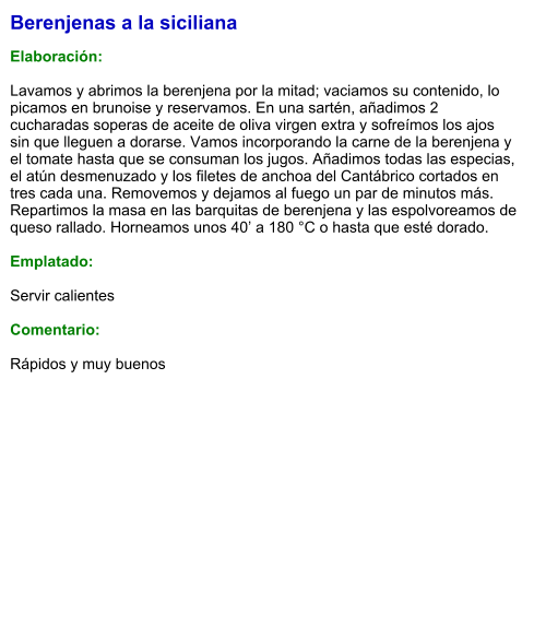 Berenjenas a la siciliana  Elaboración:  Lavamos y abrimos la berenjena por la mitad; vaciamos su contenido, lo picamos en brunoise y reservamos. En una sartén, añadimos 2 cucharadas soperas de aceite de oliva virgen extra y sofreímos los ajos sin que lleguen a dorarse. Vamos incorporando la carne de la berenjena y el tomate hasta que se consuman los jugos. Añadimos todas las especias, el atún desmenuzado y los filetes de anchoa del Cantábrico cortados en tres cada una. Removemos y dejamos al fuego un par de minutos más. Repartimos la masa en las barquitas de berenjena y las espolvoreamos de queso rallado. Horneamos unos 40’ a 180 °C o hasta que esté dorado.  Emplatado:  Servir calientes  Comentario:  Rápidos y muy buenos