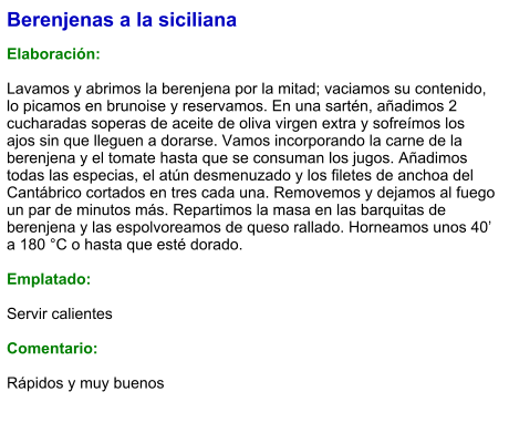 Berenjenas a la siciliana  Elaboración:  Lavamos y abrimos la berenjena por la mitad; vaciamos su contenido, lo picamos en brunoise y reservamos. En una sartén, añadimos 2 cucharadas soperas de aceite de oliva virgen extra y sofreímos los ajos sin que lleguen a dorarse. Vamos incorporando la carne de la berenjena y el tomate hasta que se consuman los jugos. Añadimos todas las especias, el atún desmenuzado y los filetes de anchoa del Cantábrico cortados en tres cada una. Removemos y dejamos al fuego un par de minutos más. Repartimos la masa en las barquitas de berenjena y las espolvoreamos de queso rallado. Horneamos unos 40’ a 180 °C o hasta que esté dorado.  Emplatado:  Servir calientes  Comentario:  Rápidos y muy buenos