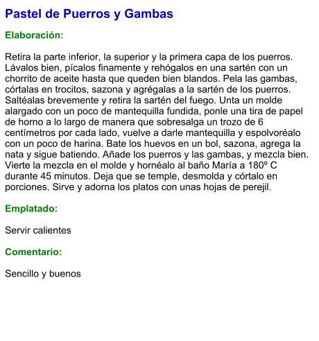 Pastel de Puerros y Gambas  Elaboración:  Retira la parte inferior, la superior y la primera capa de los puerros. Lávalos bien, pícalos finamente y rehógalos en una sartén con un chorrito de aceite hasta que queden bien blandos. Pela las gambas, córtalas en trocitos, sazona y agrégalas a la sartén de los puerros. Saltéalas brevemente y retira la sartén del fuego. Unta un molde alargado con un poco de mantequilla fundida, ponle una tira de papel de horno a lo largo de manera que sobresalga un trozo de 6 centímetros por cada lado, vuelve a darle mantequilla y espolvoréalo con un poco de harina. Bate los huevos en un bol, sazona, agrega la nata y sigue batiendo. Añade los puerros y las gambas, y mezcla bien. Vierte la mezcla en el molde y hornéalo al baño María a 180º C durante 45 minutos. Deja que se temple, desmolda y córtalo en porciones. Sirve y adorna los platos con unas hojas de perejil.  Emplatado:  Servir calientes  Comentario:  Sencillo y buenos