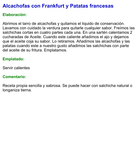 Alcachofas con Frankfurt y Patatas francesas  Elaboración:  Abrimos el tarro de alcachofas y quitamos el liquido de conservación. Lavamos con cuidado la verdura para quitarle cualquier sabor. Freímos las salchichas cortas en cuatro partes cada una. En una sartén calentamos 2 cucharadas de Aceite. Cuando este caliente añadimos el ajo y dejamos que el aceite coja su sabor. Lo retiramos. Añadimos las alcachofas y las patatas cuando este a nuestro gusto añadimos las salchichas con parte del aceite de su fritura. Emplatamos.  Emplatado:  Servir calientes  Comentario:  Receta propia sencilla y sabrosa. Se puede hacer con salchicha natural o longaniza tierna.