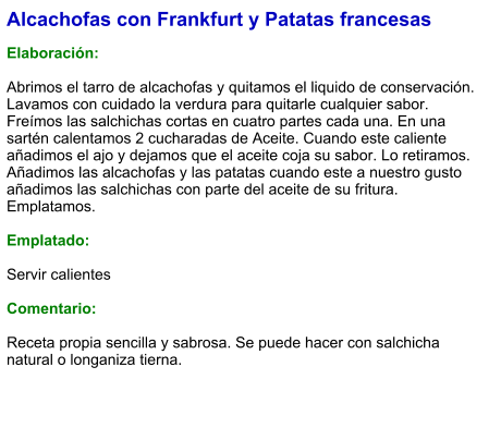 Alcachofas con Frankfurt y Patatas francesas  Elaboración:  Abrimos el tarro de alcachofas y quitamos el liquido de conservación. Lavamos con cuidado la verdura para quitarle cualquier sabor. Freímos las salchichas cortas en cuatro partes cada una. En una sartén calentamos 2 cucharadas de Aceite. Cuando este caliente añadimos el ajo y dejamos que el aceite coja su sabor. Lo retiramos. Añadimos las alcachofas y las patatas cuando este a nuestro gusto añadimos las salchichas con parte del aceite de su fritura. Emplatamos.  Emplatado:  Servir calientes  Comentario:  Receta propia sencilla y sabrosa. Se puede hacer con salchicha natural o longaniza tierna.