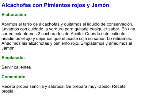 Alcachofas con Pimientos rojos y Jamón  Elaboración:  Abrimos el tarro de alcachofas y quitamos el liquido de conservación. Lavamos con cuidado la verdura para quitarle cualquier sabor. En una sartén calentamos 2 cucharadas de Aceite. Cuando este caliente añadimos el ajo y dejamos que el aceite coja su sabor. Lo retiramos. Añadimos las alcachofas y pimiento rojo. Emplatamos y añadimos el Jamón  Emplatado:  Servir calientes  Comentario:  Receta propia sencilla y sabrosa. Se prepara muy rápido. Receta propia.