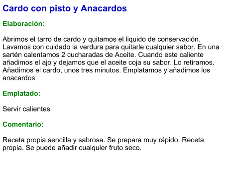 Cardo con pisto y Anacardos   Elaboración:  Abrimos el tarro de cardo y quitamos el liquido de conservación. Lavamos con cuidado la verdura para quitarle cualquier sabor. En una sartén calentamos 2 cucharadas de Aceite. Cuando este caliente añadimos el ajo y dejamos que el aceite coja su sabor. Lo retiramos. Añadimos el cardo, unos tres minutos. Emplatamos y añadimos los anacardos  Emplatado:  Servir calientes  Comentario:  Receta propia sencilla y sabrosa. Se prepara muy rápido. Receta propia. Se puede añadir cualquier fruto seco.