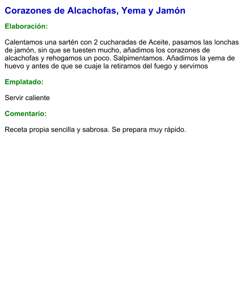 Corazones de Alcachofas, Yema y Jamón  Elaboración:  Calentamos una sartén con 2 cucharadas de Aceite, pasamos las lonchas de jamón, sin que se tuesten mucho, añadimos los corazones de alcachofas y rehogamos un poco. Salpimentamos. Añadimos la yema de huevo y antes de que se cuaje la retiramos del fuego y servimos  Emplatado:  Servir caliente  Comentario:  Receta propia sencilla y sabrosa. Se prepara muy rápido.