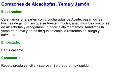 Corazones de Alcachofas, Yema y Jamón  Elaboración:  Calentamos una sartén con 2 cucharadas de Aceite, pasamos las lonchas de jamón, sin que se tuesten mucho, añadimos los corazones de alcachofas y rehogamos un poco. Salpimentamos. Añadimos la yema de huevo y antes de que se cuaje la retiramos del fuego y servimos  Emplatado:  Servir caliente  Comentario:  Receta propia sencilla y sabrosa. Se prepara muy rápido.