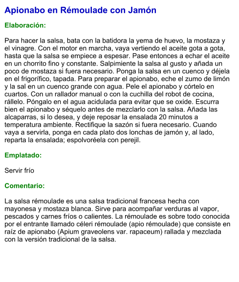 Apionabo en Rémoulade con Jamón  Elaboración:  Para hacer la salsa, bata con la batidora la yema de huevo, la mostaza y el vinagre. Con el motor en marcha, vaya vertiendo el aceite gota a gota, hasta que la salsa se empiece a espesar. Pase entonces a echar el aceite en un chorrito fino y constante. Salpimiente la salsa al gusto y añada un poco de mostaza si fuera necesario. Ponga la salsa en un cuenco y déjela en el frigorífico, tapada. Para preparar el apionabo, eche el zumo de limón y la sal en un cuenco grande con agua. Pele el apionabo y córtelo en cuartos. Con un rallador manual o con la cuchilla del robot de cocina, rállelo. Póngalo en el agua acidulada para evitar que se oxide. Escurra bien el apionabo y séquelo antes de mezclarlo con la salsa. Añada las alcaparras, si lo desea, y deje reposar la ensalada 20 minutos a temperatura ambiente. Rectifique la sazón si fuera necesario. Cuando vaya a servirla, ponga en cada plato dos lonchas de jamón y, al lado, reparta la ensalada; espolvoréela con perejil.  Emplatado:  Servir frío  Comentario:  La salsa rémoulade es una salsa tradicional francesa hecha con mayonesa y mostaza blanca. Sirve para acompañar verduras al vapor, pescados y carnes fríos o calientes. La rémoulade es sobre todo conocida por el entrante llamado céleri rémoulade (apio rémoulade) que consiste en raíz de apionabo (Apium graveolens var. rapaceum) rallada y mezclada con la versión tradicional de la salsa.
