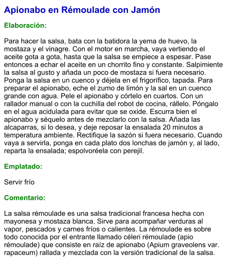 Apionabo en Rémoulade con Jamón  Elaboración:  Para hacer la salsa, bata con la batidora la yema de huevo, la mostaza y el vinagre. Con el motor en marcha, vaya vertiendo el aceite gota a gota, hasta que la salsa se empiece a espesar. Pase entonces a echar el aceite en un chorrito fino y constante. Salpimiente la salsa al gusto y añada un poco de mostaza si fuera necesario. Ponga la salsa en un cuenco y déjela en el frigorífico, tapada. Para preparar el apionabo, eche el zumo de limón y la sal en un cuenco grande con agua. Pele el apionabo y córtelo en cuartos. Con un rallador manual o con la cuchilla del robot de cocina, rállelo. Póngalo en el agua acidulada para evitar que se oxide. Escurra bien el apionabo y séquelo antes de mezclarlo con la salsa. Añada las alcaparras, si lo desea, y deje reposar la ensalada 20 minutos a temperatura ambiente. Rectifique la sazón si fuera necesario. Cuando vaya a servirla, ponga en cada plato dos lonchas de jamón y, al lado, reparta la ensalada; espolvoréela con perejil.  Emplatado:  Servir frío  Comentario:  La salsa rémoulade es una salsa tradicional francesa hecha con mayonesa y mostaza blanca. Sirve para acompañar verduras al vapor, pescados y carnes fríos o calientes. La rémoulade es sobre todo conocida por el entrante llamado céleri rémoulade (apio rémoulade) que consiste en raíz de apionabo (Apium graveolens var. rapaceum) rallada y mezclada con la versión tradicional de la salsa.