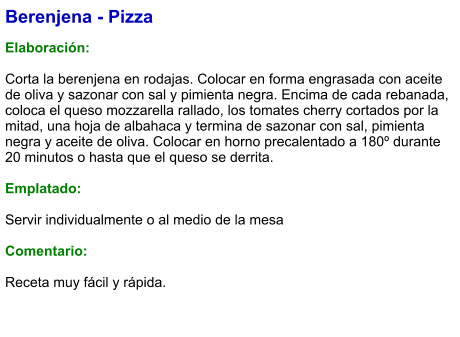 Berenjena - Pizza  Elaboración:  Corta la berenjena en rodajas. Colocar en forma engrasada con aceite de oliva y sazonar con sal y pimienta negra. Encima de cada rebanada, coloca el queso mozzarella rallado, los tomates cherry cortados por la mitad, una hoja de albahaca y termina de sazonar con sal, pimienta negra y aceite de oliva. Colocar en horno precalentado a 180º durante 20 minutos o hasta que el queso se derrita.  Emplatado:  Servir individualmente o al medio de la mesa  Comentario:  Receta muy fácil y rápida.